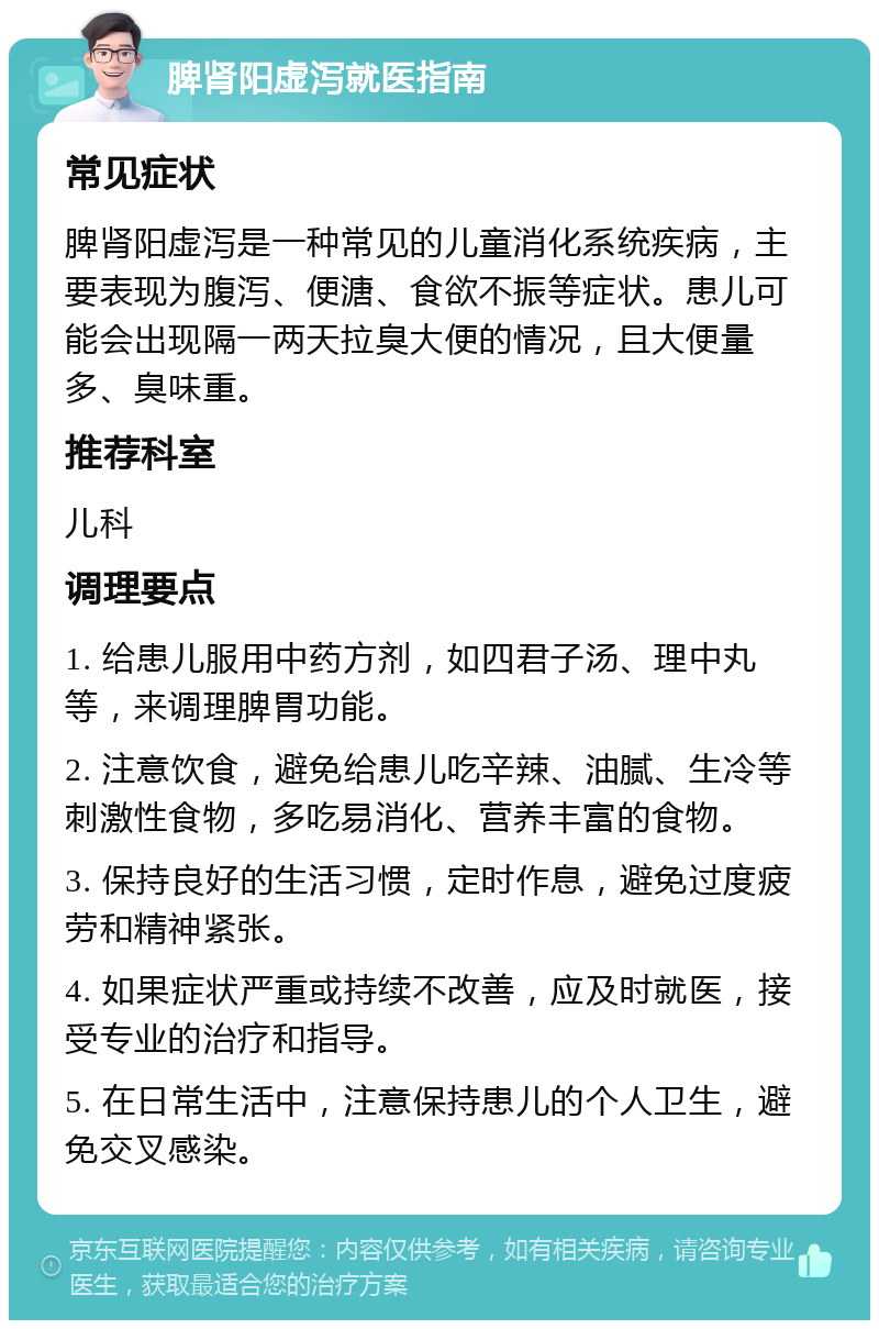 脾肾阳虚泻就医指南 常见症状 脾肾阳虚泻是一种常见的儿童消化系统疾病，主要表现为腹泻、便溏、食欲不振等症状。患儿可能会出现隔一两天拉臭大便的情况，且大便量多、臭味重。 推荐科室 儿科 调理要点 1. 给患儿服用中药方剂，如四君子汤、理中丸等，来调理脾胃功能。 2. 注意饮食，避免给患儿吃辛辣、油腻、生冷等刺激性食物，多吃易消化、营养丰富的食物。 3. 保持良好的生活习惯，定时作息，避免过度疲劳和精神紧张。 4. 如果症状严重或持续不改善，应及时就医，接受专业的治疗和指导。 5. 在日常生活中，注意保持患儿的个人卫生，避免交叉感染。