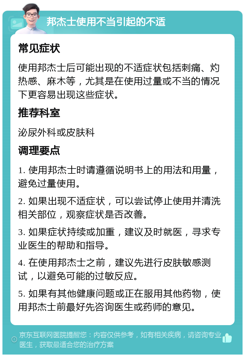 邦杰士使用不当引起的不适 常见症状 使用邦杰士后可能出现的不适症状包括刺痛、灼热感、麻木等，尤其是在使用过量或不当的情况下更容易出现这些症状。 推荐科室 泌尿外科或皮肤科 调理要点 1. 使用邦杰士时请遵循说明书上的用法和用量，避免过量使用。 2. 如果出现不适症状，可以尝试停止使用并清洗相关部位，观察症状是否改善。 3. 如果症状持续或加重，建议及时就医，寻求专业医生的帮助和指导。 4. 在使用邦杰士之前，建议先进行皮肤敏感测试，以避免可能的过敏反应。 5. 如果有其他健康问题或正在服用其他药物，使用邦杰士前最好先咨询医生或药师的意见。