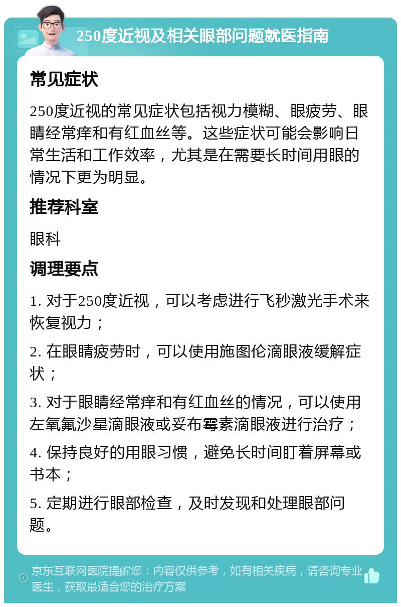 250度近视及相关眼部问题就医指南 常见症状 250度近视的常见症状包括视力模糊、眼疲劳、眼睛经常痒和有红血丝等。这些症状可能会影响日常生活和工作效率，尤其是在需要长时间用眼的情况下更为明显。 推荐科室 眼科 调理要点 1. 对于250度近视，可以考虑进行飞秒激光手术来恢复视力； 2. 在眼睛疲劳时，可以使用施图伦滴眼液缓解症状； 3. 对于眼睛经常痒和有红血丝的情况，可以使用左氧氟沙星滴眼液或妥布霉素滴眼液进行治疗； 4. 保持良好的用眼习惯，避免长时间盯着屏幕或书本； 5. 定期进行眼部检查，及时发现和处理眼部问题。