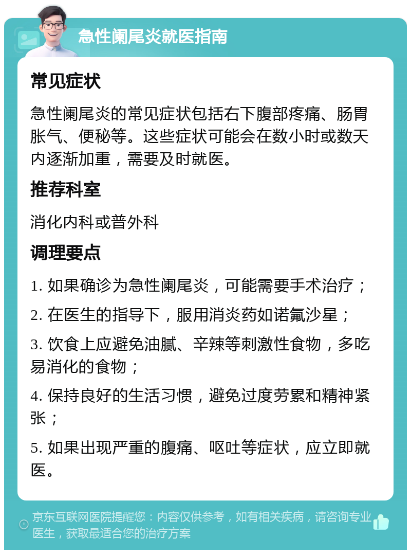 急性阑尾炎就医指南 常见症状 急性阑尾炎的常见症状包括右下腹部疼痛、肠胃胀气、便秘等。这些症状可能会在数小时或数天内逐渐加重，需要及时就医。 推荐科室 消化内科或普外科 调理要点 1. 如果确诊为急性阑尾炎，可能需要手术治疗； 2. 在医生的指导下，服用消炎药如诺氟沙星； 3. 饮食上应避免油腻、辛辣等刺激性食物，多吃易消化的食物； 4. 保持良好的生活习惯，避免过度劳累和精神紧张； 5. 如果出现严重的腹痛、呕吐等症状，应立即就医。