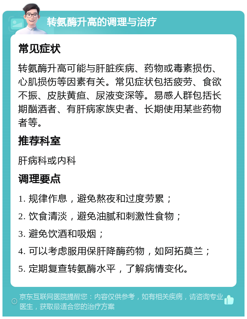 转氨酶升高的调理与治疗 常见症状 转氨酶升高可能与肝脏疾病、药物或毒素损伤、心肌损伤等因素有关。常见症状包括疲劳、食欲不振、皮肤黄疸、尿液变深等。易感人群包括长期酗酒者、有肝病家族史者、长期使用某些药物者等。 推荐科室 肝病科或内科 调理要点 1. 规律作息，避免熬夜和过度劳累； 2. 饮食清淡，避免油腻和刺激性食物； 3. 避免饮酒和吸烟； 4. 可以考虑服用保肝降酶药物，如阿拓莫兰； 5. 定期复查转氨酶水平，了解病情变化。