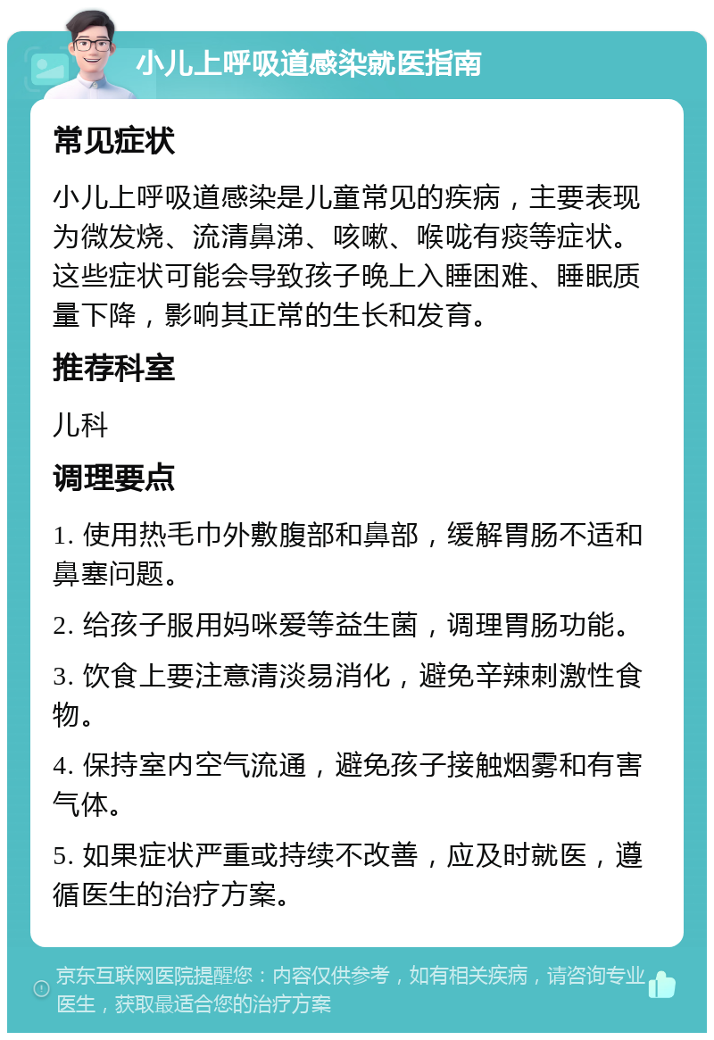 小儿上呼吸道感染就医指南 常见症状 小儿上呼吸道感染是儿童常见的疾病，主要表现为微发烧、流清鼻涕、咳嗽、喉咙有痰等症状。这些症状可能会导致孩子晚上入睡困难、睡眠质量下降，影响其正常的生长和发育。 推荐科室 儿科 调理要点 1. 使用热毛巾外敷腹部和鼻部，缓解胃肠不适和鼻塞问题。 2. 给孩子服用妈咪爱等益生菌，调理胃肠功能。 3. 饮食上要注意清淡易消化，避免辛辣刺激性食物。 4. 保持室内空气流通，避免孩子接触烟雾和有害气体。 5. 如果症状严重或持续不改善，应及时就医，遵循医生的治疗方案。