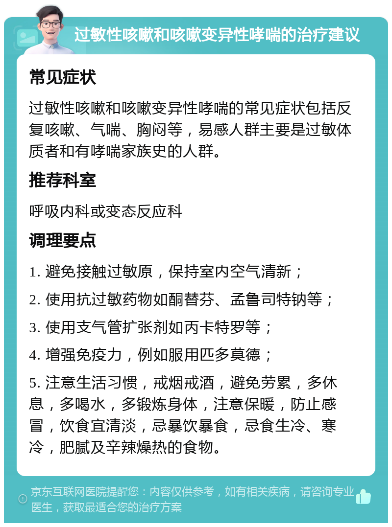 过敏性咳嗽和咳嗽变异性哮喘的治疗建议 常见症状 过敏性咳嗽和咳嗽变异性哮喘的常见症状包括反复咳嗽、气喘、胸闷等，易感人群主要是过敏体质者和有哮喘家族史的人群。 推荐科室 呼吸内科或变态反应科 调理要点 1. 避免接触过敏原，保持室内空气清新； 2. 使用抗过敏药物如酮替芬、孟鲁司特钠等； 3. 使用支气管扩张剂如丙卡特罗等； 4. 增强免疫力，例如服用匹多莫德； 5. 注意生活习惯，戒烟戒酒，避免劳累，多休息，多喝水，多锻炼身体，注意保暖，防止感冒，饮食宜清淡，忌暴饮暴食，忌食生冷、寒冷，肥腻及辛辣燥热的食物。