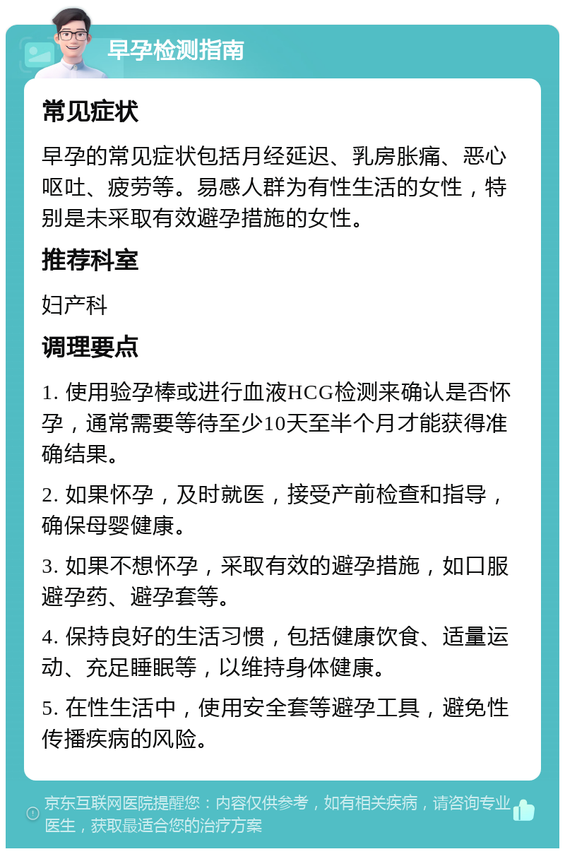 早孕检测指南 常见症状 早孕的常见症状包括月经延迟、乳房胀痛、恶心呕吐、疲劳等。易感人群为有性生活的女性，特别是未采取有效避孕措施的女性。 推荐科室 妇产科 调理要点 1. 使用验孕棒或进行血液HCG检测来确认是否怀孕，通常需要等待至少10天至半个月才能获得准确结果。 2. 如果怀孕，及时就医，接受产前检查和指导，确保母婴健康。 3. 如果不想怀孕，采取有效的避孕措施，如口服避孕药、避孕套等。 4. 保持良好的生活习惯，包括健康饮食、适量运动、充足睡眠等，以维持身体健康。 5. 在性生活中，使用安全套等避孕工具，避免性传播疾病的风险。