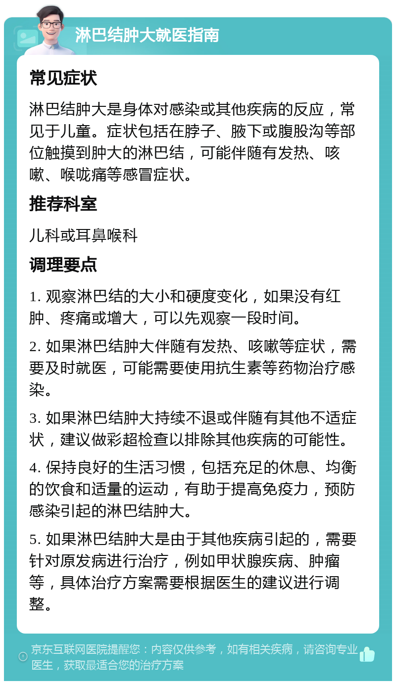 淋巴结肿大就医指南 常见症状 淋巴结肿大是身体对感染或其他疾病的反应，常见于儿童。症状包括在脖子、腋下或腹股沟等部位触摸到肿大的淋巴结，可能伴随有发热、咳嗽、喉咙痛等感冒症状。 推荐科室 儿科或耳鼻喉科 调理要点 1. 观察淋巴结的大小和硬度变化，如果没有红肿、疼痛或增大，可以先观察一段时间。 2. 如果淋巴结肿大伴随有发热、咳嗽等症状，需要及时就医，可能需要使用抗生素等药物治疗感染。 3. 如果淋巴结肿大持续不退或伴随有其他不适症状，建议做彩超检查以排除其他疾病的可能性。 4. 保持良好的生活习惯，包括充足的休息、均衡的饮食和适量的运动，有助于提高免疫力，预防感染引起的淋巴结肿大。 5. 如果淋巴结肿大是由于其他疾病引起的，需要针对原发病进行治疗，例如甲状腺疾病、肿瘤等，具体治疗方案需要根据医生的建议进行调整。