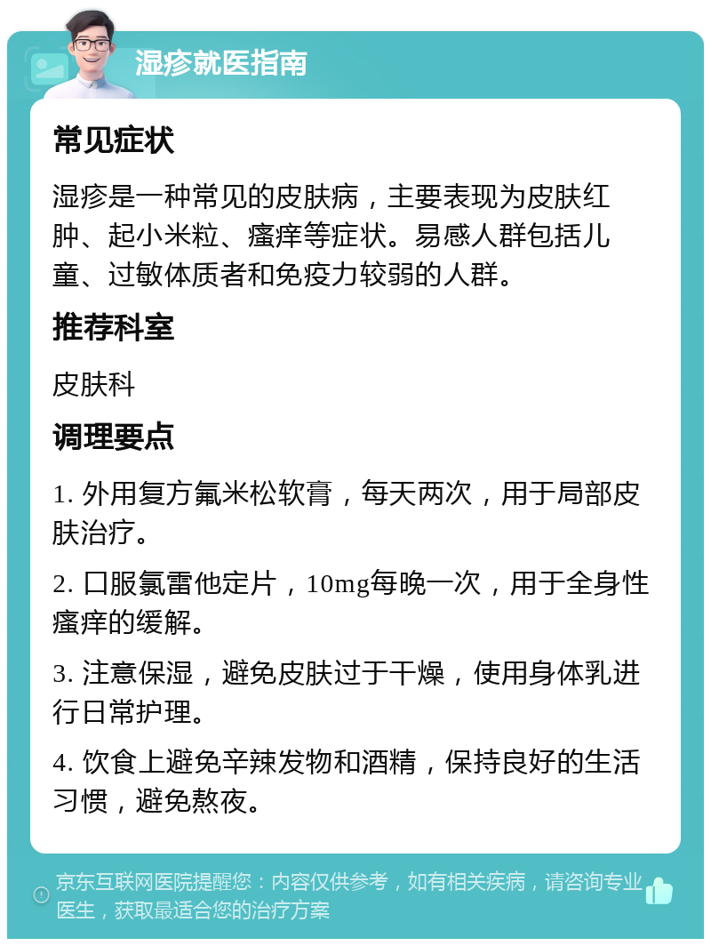 湿疹就医指南 常见症状 湿疹是一种常见的皮肤病，主要表现为皮肤红肿、起小米粒、瘙痒等症状。易感人群包括儿童、过敏体质者和免疫力较弱的人群。 推荐科室 皮肤科 调理要点 1. 外用复方氟米松软膏，每天两次，用于局部皮肤治疗。 2. 口服氯雷他定片，10mg每晚一次，用于全身性瘙痒的缓解。 3. 注意保湿，避免皮肤过于干燥，使用身体乳进行日常护理。 4. 饮食上避免辛辣发物和酒精，保持良好的生活习惯，避免熬夜。