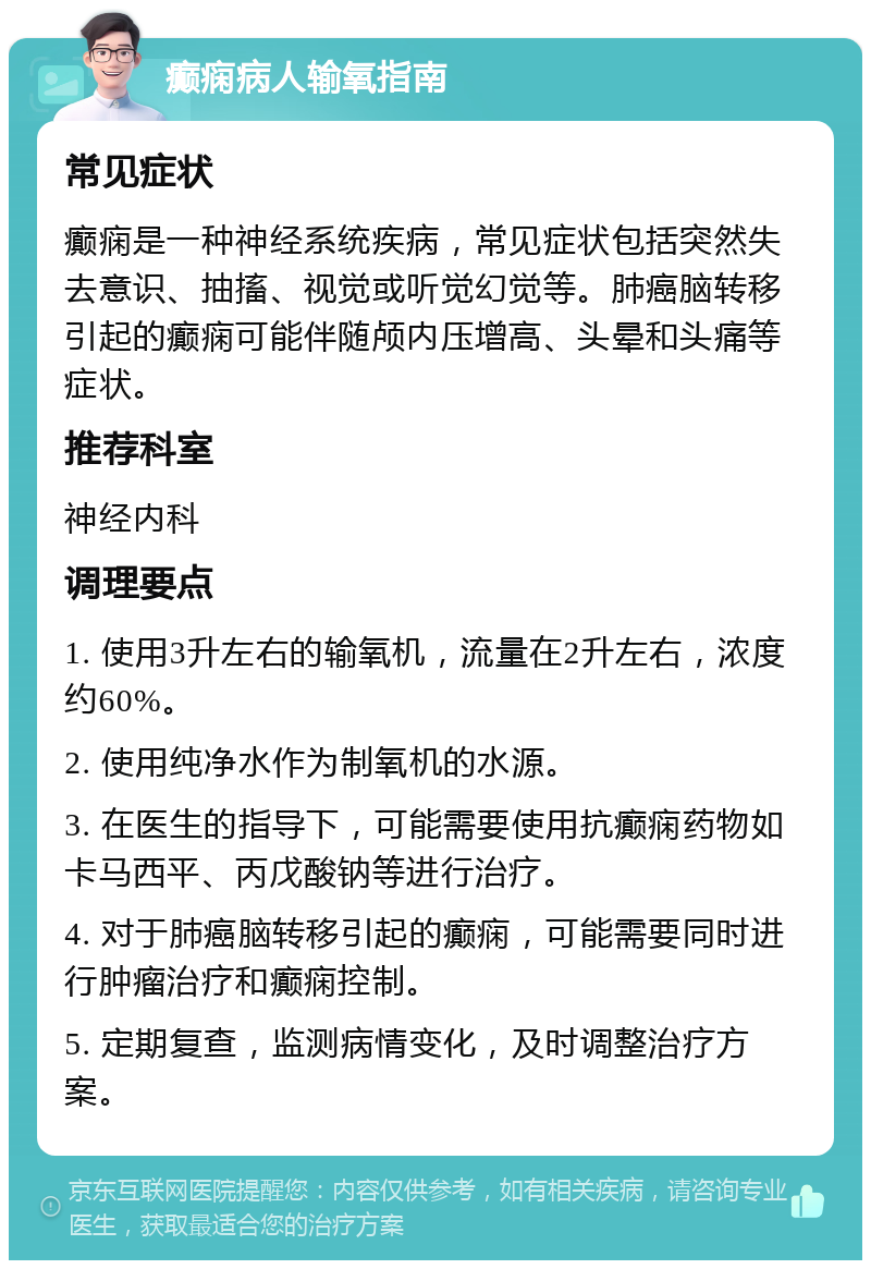 癫痫病人输氧指南 常见症状 癫痫是一种神经系统疾病，常见症状包括突然失去意识、抽搐、视觉或听觉幻觉等。肺癌脑转移引起的癫痫可能伴随颅内压增高、头晕和头痛等症状。 推荐科室 神经内科 调理要点 1. 使用3升左右的输氧机，流量在2升左右，浓度约60%。 2. 使用纯净水作为制氧机的水源。 3. 在医生的指导下，可能需要使用抗癫痫药物如卡马西平、丙戊酸钠等进行治疗。 4. 对于肺癌脑转移引起的癫痫，可能需要同时进行肿瘤治疗和癫痫控制。 5. 定期复查，监测病情变化，及时调整治疗方案。