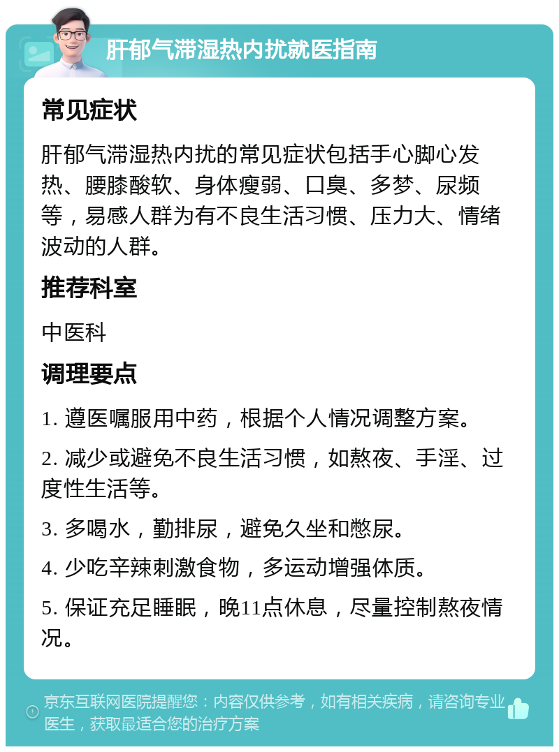 肝郁气滞湿热内扰就医指南 常见症状 肝郁气滞湿热内扰的常见症状包括手心脚心发热、腰膝酸软、身体瘦弱、口臭、多梦、尿频等，易感人群为有不良生活习惯、压力大、情绪波动的人群。 推荐科室 中医科 调理要点 1. 遵医嘱服用中药，根据个人情况调整方案。 2. 减少或避免不良生活习惯，如熬夜、手淫、过度性生活等。 3. 多喝水，勤排尿，避免久坐和憋尿。 4. 少吃辛辣刺激食物，多运动增强体质。 5. 保证充足睡眠，晚11点休息，尽量控制熬夜情况。