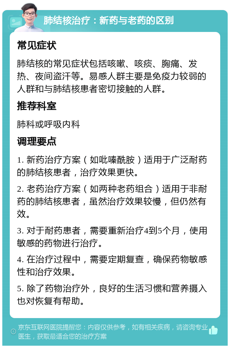 肺结核治疗：新药与老药的区别 常见症状 肺结核的常见症状包括咳嗽、咳痰、胸痛、发热、夜间盗汗等。易感人群主要是免疫力较弱的人群和与肺结核患者密切接触的人群。 推荐科室 肺科或呼吸内科 调理要点 1. 新药治疗方案（如吡嗪酰胺）适用于广泛耐药的肺结核患者，治疗效果更快。 2. 老药治疗方案（如两种老药组合）适用于非耐药的肺结核患者，虽然治疗效果较慢，但仍然有效。 3. 对于耐药患者，需要重新治疗4到5个月，使用敏感的药物进行治疗。 4. 在治疗过程中，需要定期复查，确保药物敏感性和治疗效果。 5. 除了药物治疗外，良好的生活习惯和营养摄入也对恢复有帮助。