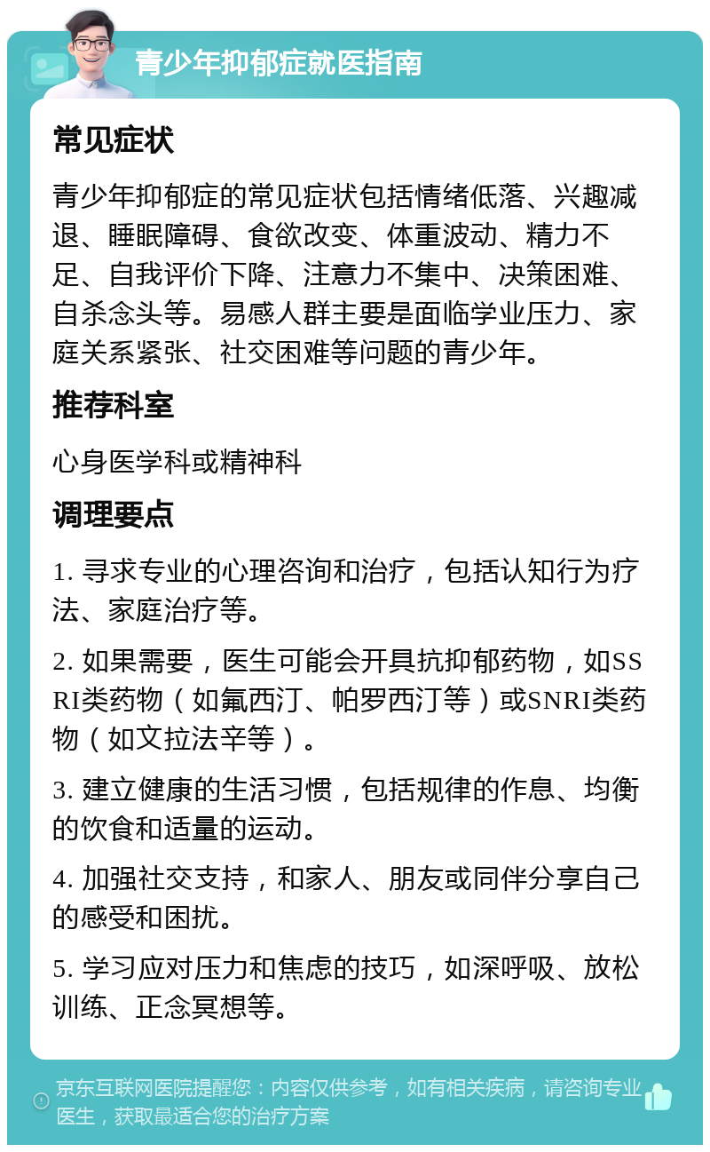 青少年抑郁症就医指南 常见症状 青少年抑郁症的常见症状包括情绪低落、兴趣减退、睡眠障碍、食欲改变、体重波动、精力不足、自我评价下降、注意力不集中、决策困难、自杀念头等。易感人群主要是面临学业压力、家庭关系紧张、社交困难等问题的青少年。 推荐科室 心身医学科或精神科 调理要点 1. 寻求专业的心理咨询和治疗，包括认知行为疗法、家庭治疗等。 2. 如果需要，医生可能会开具抗抑郁药物，如SSRI类药物（如氟西汀、帕罗西汀等）或SNRI类药物（如文拉法辛等）。 3. 建立健康的生活习惯，包括规律的作息、均衡的饮食和适量的运动。 4. 加强社交支持，和家人、朋友或同伴分享自己的感受和困扰。 5. 学习应对压力和焦虑的技巧，如深呼吸、放松训练、正念冥想等。