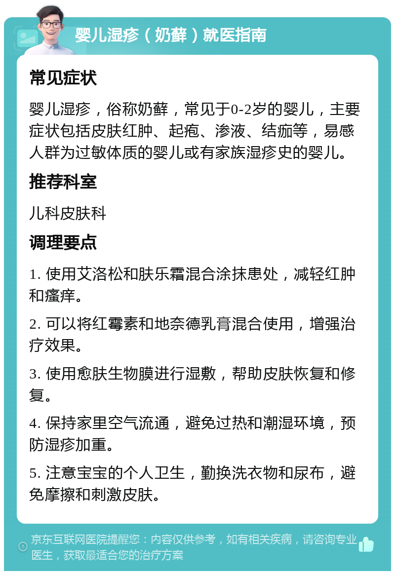 婴儿湿疹（奶藓）就医指南 常见症状 婴儿湿疹，俗称奶藓，常见于0-2岁的婴儿，主要症状包括皮肤红肿、起疱、渗液、结痂等，易感人群为过敏体质的婴儿或有家族湿疹史的婴儿。 推荐科室 儿科皮肤科 调理要点 1. 使用艾洛松和肤乐霜混合涂抹患处，减轻红肿和瘙痒。 2. 可以将红霉素和地奈德乳膏混合使用，增强治疗效果。 3. 使用愈肤生物膜进行湿敷，帮助皮肤恢复和修复。 4. 保持家里空气流通，避免过热和潮湿环境，预防湿疹加重。 5. 注意宝宝的个人卫生，勤换洗衣物和尿布，避免摩擦和刺激皮肤。