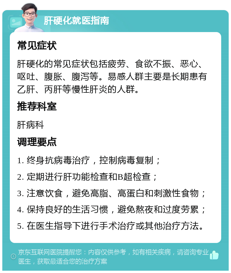 肝硬化就医指南 常见症状 肝硬化的常见症状包括疲劳、食欲不振、恶心、呕吐、腹胀、腹泻等。易感人群主要是长期患有乙肝、丙肝等慢性肝炎的人群。 推荐科室 肝病科 调理要点 1. 终身抗病毒治疗，控制病毒复制； 2. 定期进行肝功能检查和B超检查； 3. 注意饮食，避免高脂、高蛋白和刺激性食物； 4. 保持良好的生活习惯，避免熬夜和过度劳累； 5. 在医生指导下进行手术治疗或其他治疗方法。