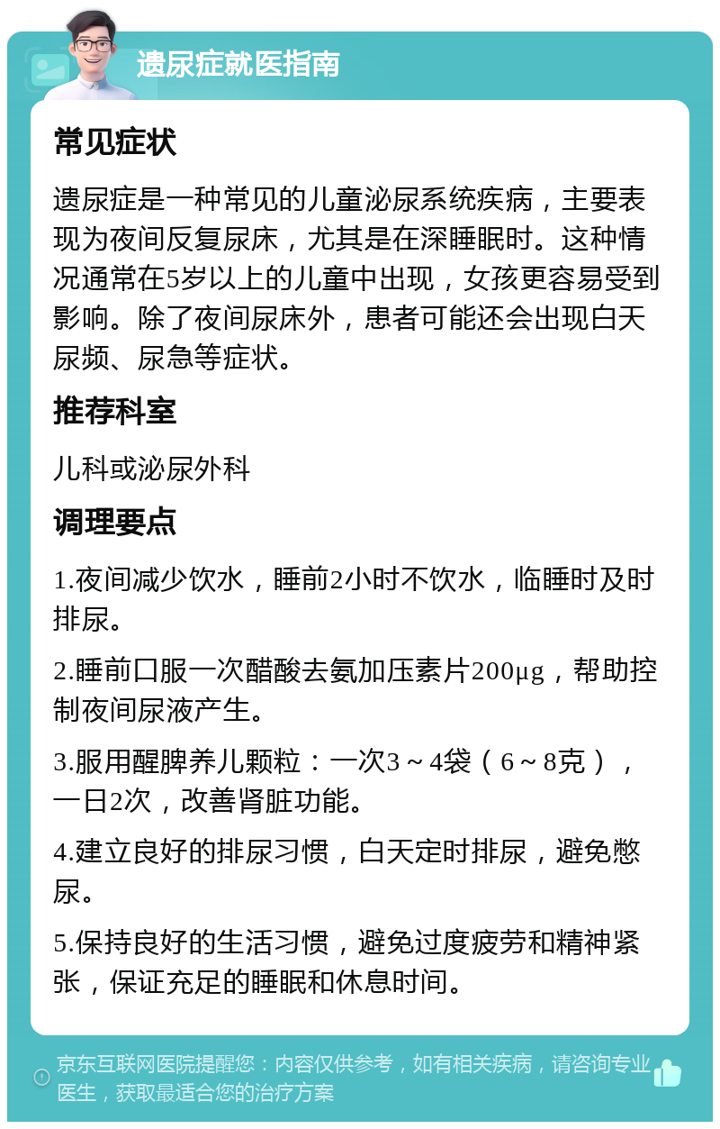 遗尿症就医指南 常见症状 遗尿症是一种常见的儿童泌尿系统疾病，主要表现为夜间反复尿床，尤其是在深睡眠时。这种情况通常在5岁以上的儿童中出现，女孩更容易受到影响。除了夜间尿床外，患者可能还会出现白天尿频、尿急等症状。 推荐科室 儿科或泌尿外科 调理要点 1.夜间减少饮水，睡前2小时不饮水，临睡时及时排尿。 2.睡前口服一次醋酸去氨加压素片200μg，帮助控制夜间尿液产生。 3.服用醒脾养儿颗粒：一次3～4袋（6～8克），一日2次，改善肾脏功能。 4.建立良好的排尿习惯，白天定时排尿，避免憋尿。 5.保持良好的生活习惯，避免过度疲劳和精神紧张，保证充足的睡眠和休息时间。