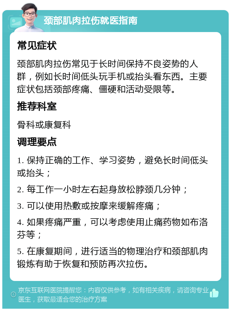 颈部肌肉拉伤就医指南 常见症状 颈部肌肉拉伤常见于长时间保持不良姿势的人群，例如长时间低头玩手机或抬头看东西。主要症状包括颈部疼痛、僵硬和活动受限等。 推荐科室 骨科或康复科 调理要点 1. 保持正确的工作、学习姿势，避免长时间低头或抬头； 2. 每工作一小时左右起身放松脖颈几分钟； 3. 可以使用热敷或按摩来缓解疼痛； 4. 如果疼痛严重，可以考虑使用止痛药物如布洛芬等； 5. 在康复期间，进行适当的物理治疗和颈部肌肉锻炼有助于恢复和预防再次拉伤。