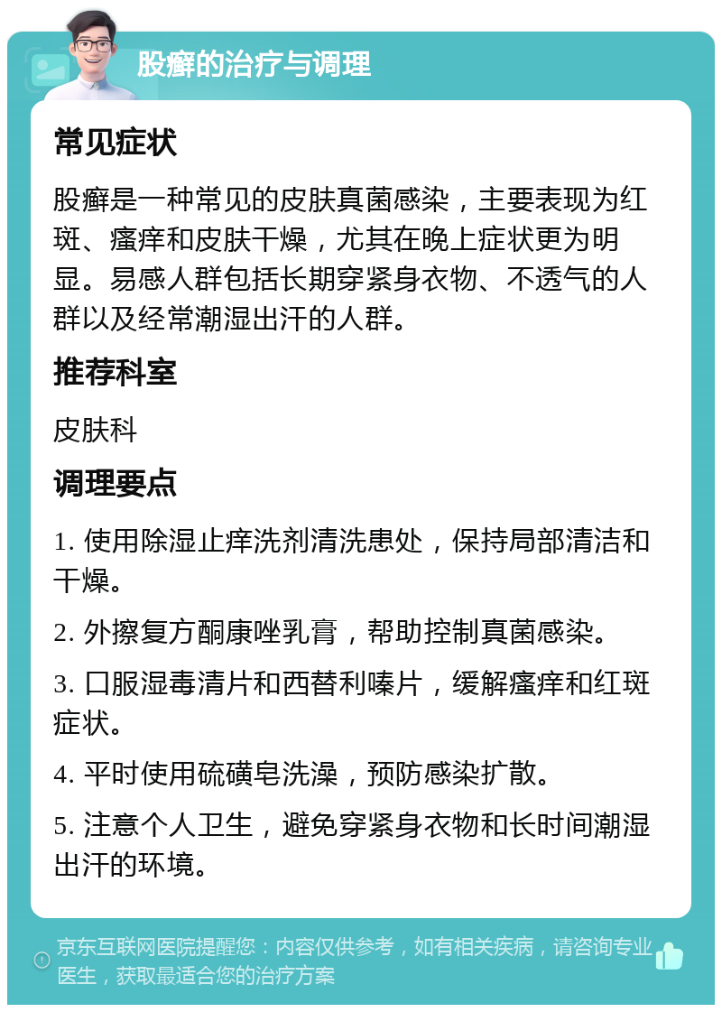 股癣的治疗与调理 常见症状 股癣是一种常见的皮肤真菌感染，主要表现为红斑、瘙痒和皮肤干燥，尤其在晚上症状更为明显。易感人群包括长期穿紧身衣物、不透气的人群以及经常潮湿出汗的人群。 推荐科室 皮肤科 调理要点 1. 使用除湿止痒洗剂清洗患处，保持局部清洁和干燥。 2. 外擦复方酮康唑乳膏，帮助控制真菌感染。 3. 口服湿毒清片和西替利嗪片，缓解瘙痒和红斑症状。 4. 平时使用硫磺皂洗澡，预防感染扩散。 5. 注意个人卫生，避免穿紧身衣物和长时间潮湿出汗的环境。