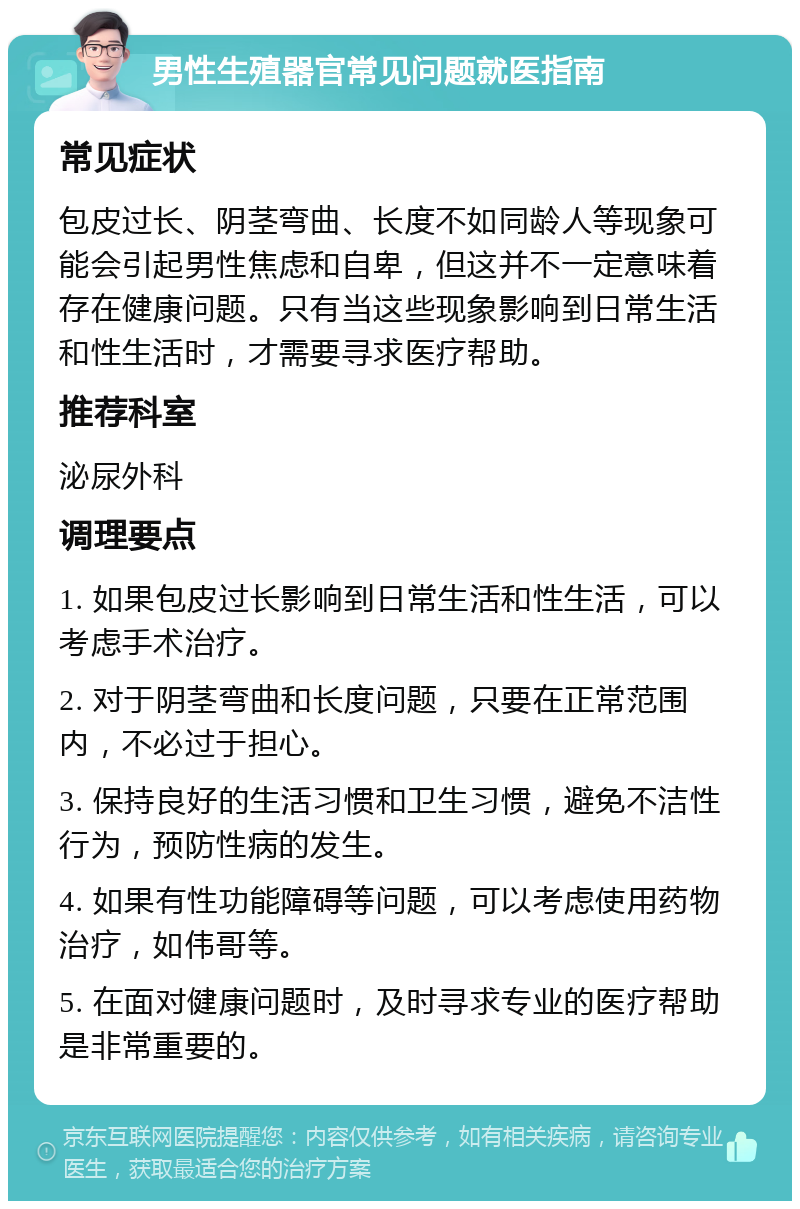 男性生殖器官常见问题就医指南 常见症状 包皮过长、阴茎弯曲、长度不如同龄人等现象可能会引起男性焦虑和自卑，但这并不一定意味着存在健康问题。只有当这些现象影响到日常生活和性生活时，才需要寻求医疗帮助。 推荐科室 泌尿外科 调理要点 1. 如果包皮过长影响到日常生活和性生活，可以考虑手术治疗。 2. 对于阴茎弯曲和长度问题，只要在正常范围内，不必过于担心。 3. 保持良好的生活习惯和卫生习惯，避免不洁性行为，预防性病的发生。 4. 如果有性功能障碍等问题，可以考虑使用药物治疗，如伟哥等。 5. 在面对健康问题时，及时寻求专业的医疗帮助是非常重要的。