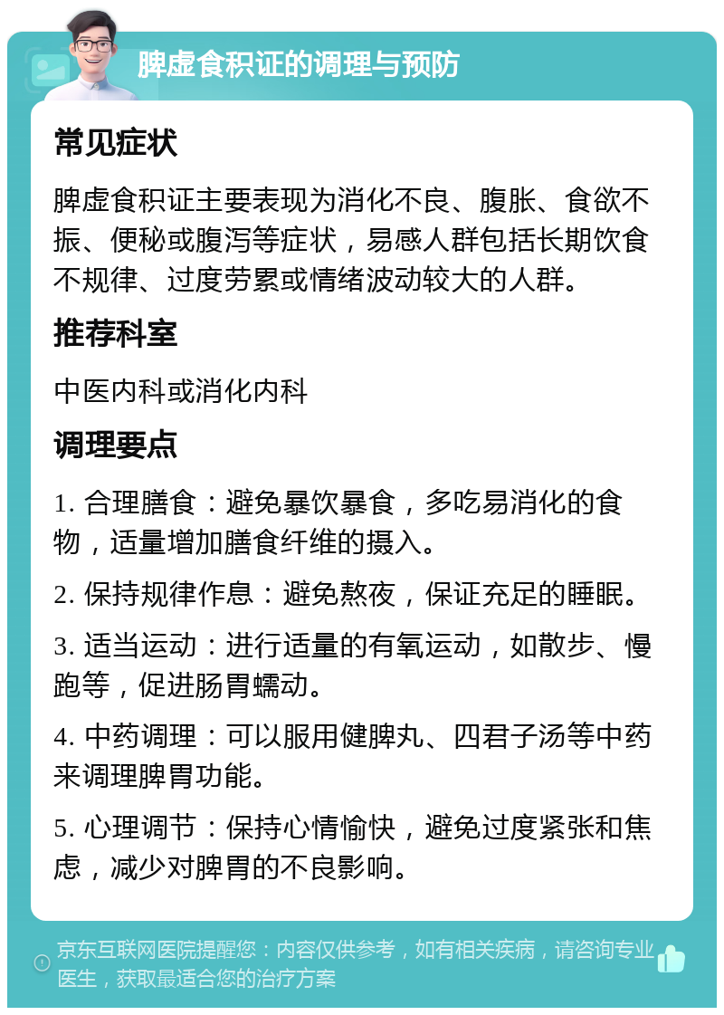 脾虚食积证的调理与预防 常见症状 脾虚食积证主要表现为消化不良、腹胀、食欲不振、便秘或腹泻等症状，易感人群包括长期饮食不规律、过度劳累或情绪波动较大的人群。 推荐科室 中医内科或消化内科 调理要点 1. 合理膳食：避免暴饮暴食，多吃易消化的食物，适量增加膳食纤维的摄入。 2. 保持规律作息：避免熬夜，保证充足的睡眠。 3. 适当运动：进行适量的有氧运动，如散步、慢跑等，促进肠胃蠕动。 4. 中药调理：可以服用健脾丸、四君子汤等中药来调理脾胃功能。 5. 心理调节：保持心情愉快，避免过度紧张和焦虑，减少对脾胃的不良影响。