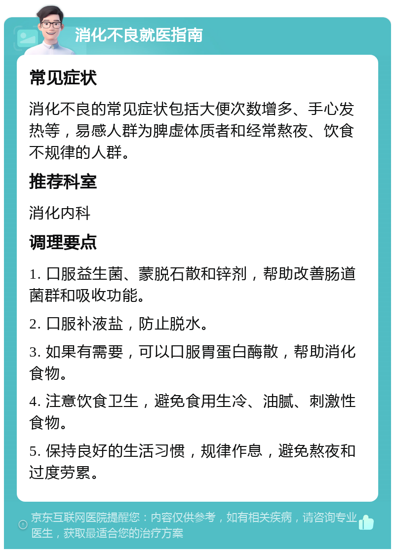 消化不良就医指南 常见症状 消化不良的常见症状包括大便次数增多、手心发热等，易感人群为脾虚体质者和经常熬夜、饮食不规律的人群。 推荐科室 消化内科 调理要点 1. 口服益生菌、蒙脱石散和锌剂，帮助改善肠道菌群和吸收功能。 2. 口服补液盐，防止脱水。 3. 如果有需要，可以口服胃蛋白酶散，帮助消化食物。 4. 注意饮食卫生，避免食用生冷、油腻、刺激性食物。 5. 保持良好的生活习惯，规律作息，避免熬夜和过度劳累。