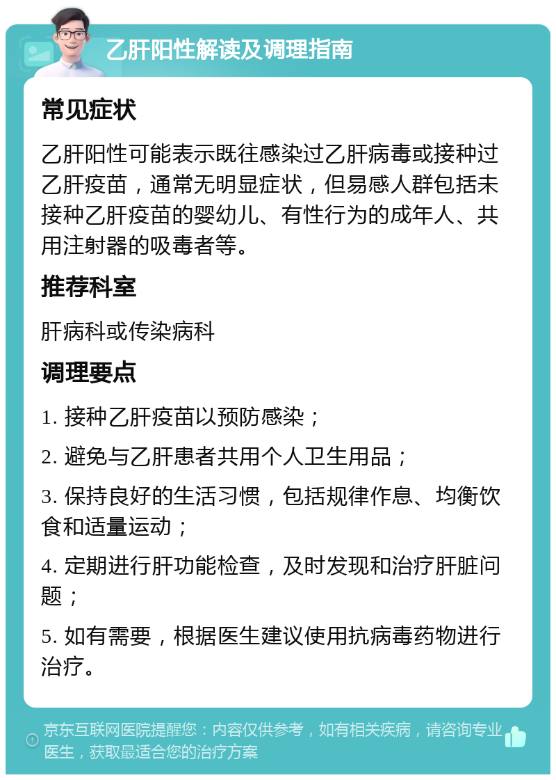 乙肝阳性解读及调理指南 常见症状 乙肝阳性可能表示既往感染过乙肝病毒或接种过乙肝疫苗，通常无明显症状，但易感人群包括未接种乙肝疫苗的婴幼儿、有性行为的成年人、共用注射器的吸毒者等。 推荐科室 肝病科或传染病科 调理要点 1. 接种乙肝疫苗以预防感染； 2. 避免与乙肝患者共用个人卫生用品； 3. 保持良好的生活习惯，包括规律作息、均衡饮食和适量运动； 4. 定期进行肝功能检查，及时发现和治疗肝脏问题； 5. 如有需要，根据医生建议使用抗病毒药物进行治疗。