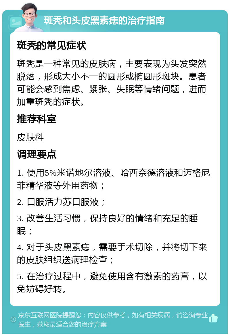 斑秃和头皮黑素痣的治疗指南 斑秃的常见症状 斑秃是一种常见的皮肤病，主要表现为头发突然脱落，形成大小不一的圆形或椭圆形斑块。患者可能会感到焦虑、紧张、失眠等情绪问题，进而加重斑秃的症状。 推荐科室 皮肤科 调理要点 1. 使用5%米诺地尔溶液、哈西奈德溶液和迈格尼菲精华液等外用药物； 2. 口服活力苏口服液； 3. 改善生活习惯，保持良好的情绪和充足的睡眠； 4. 对于头皮黑素痣，需要手术切除，并将切下来的皮肤组织送病理检查； 5. 在治疗过程中，避免使用含有激素的药膏，以免妨碍好转。