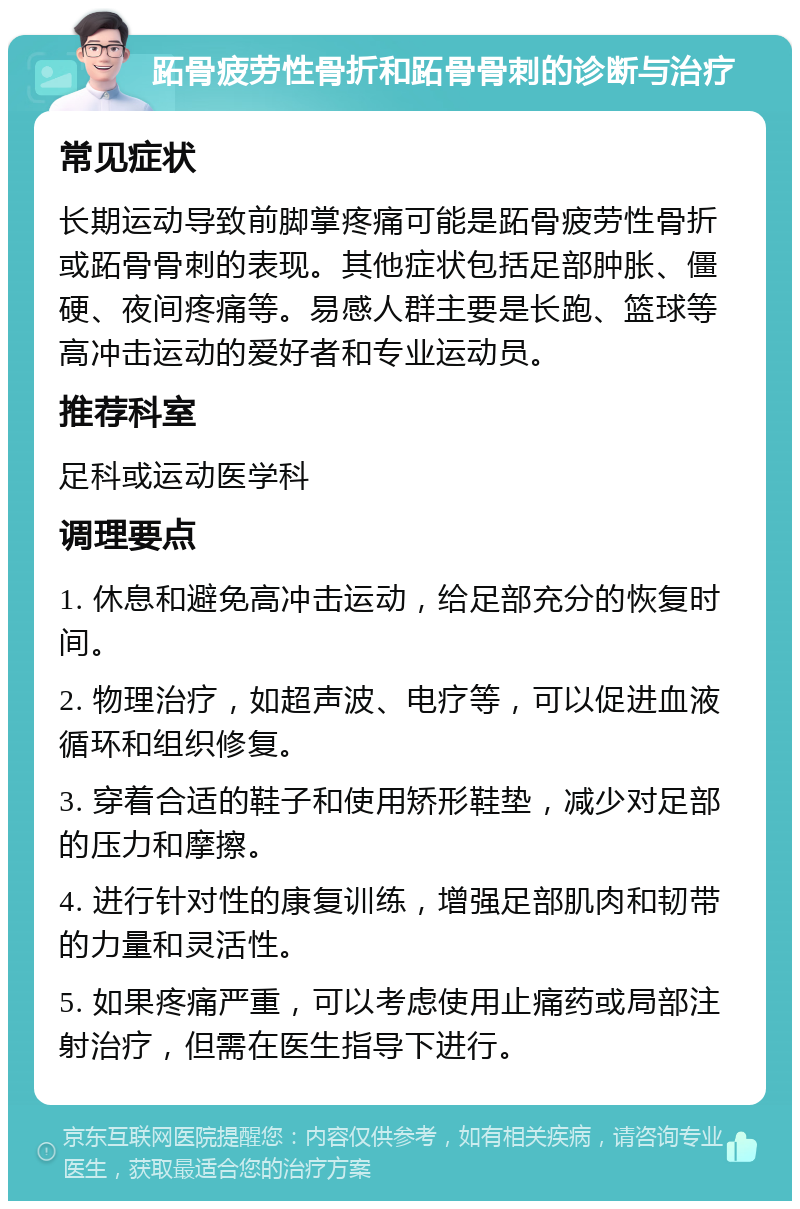 跖骨疲劳性骨折和跖骨骨刺的诊断与治疗 常见症状 长期运动导致前脚掌疼痛可能是跖骨疲劳性骨折或跖骨骨刺的表现。其他症状包括足部肿胀、僵硬、夜间疼痛等。易感人群主要是长跑、篮球等高冲击运动的爱好者和专业运动员。 推荐科室 足科或运动医学科 调理要点 1. 休息和避免高冲击运动，给足部充分的恢复时间。 2. 物理治疗，如超声波、电疗等，可以促进血液循环和组织修复。 3. 穿着合适的鞋子和使用矫形鞋垫，减少对足部的压力和摩擦。 4. 进行针对性的康复训练，增强足部肌肉和韧带的力量和灵活性。 5. 如果疼痛严重，可以考虑使用止痛药或局部注射治疗，但需在医生指导下进行。