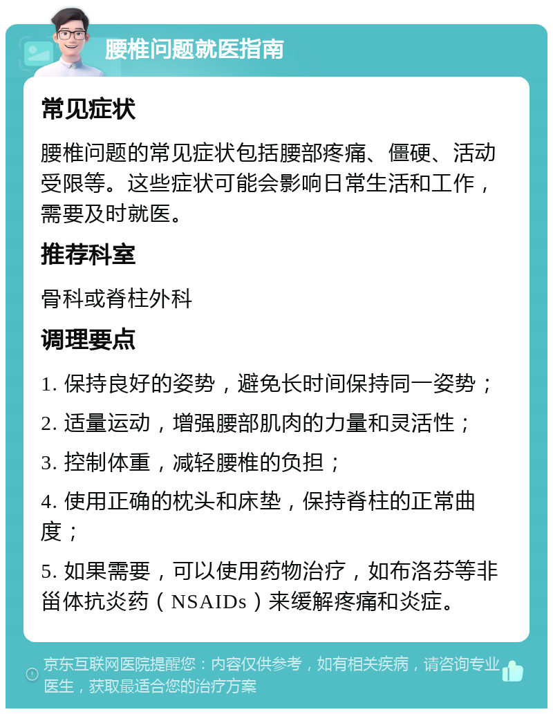 腰椎问题就医指南 常见症状 腰椎问题的常见症状包括腰部疼痛、僵硬、活动受限等。这些症状可能会影响日常生活和工作，需要及时就医。 推荐科室 骨科或脊柱外科 调理要点 1. 保持良好的姿势，避免长时间保持同一姿势； 2. 适量运动，增强腰部肌肉的力量和灵活性； 3. 控制体重，减轻腰椎的负担； 4. 使用正确的枕头和床垫，保持脊柱的正常曲度； 5. 如果需要，可以使用药物治疗，如布洛芬等非甾体抗炎药（NSAIDs）来缓解疼痛和炎症。