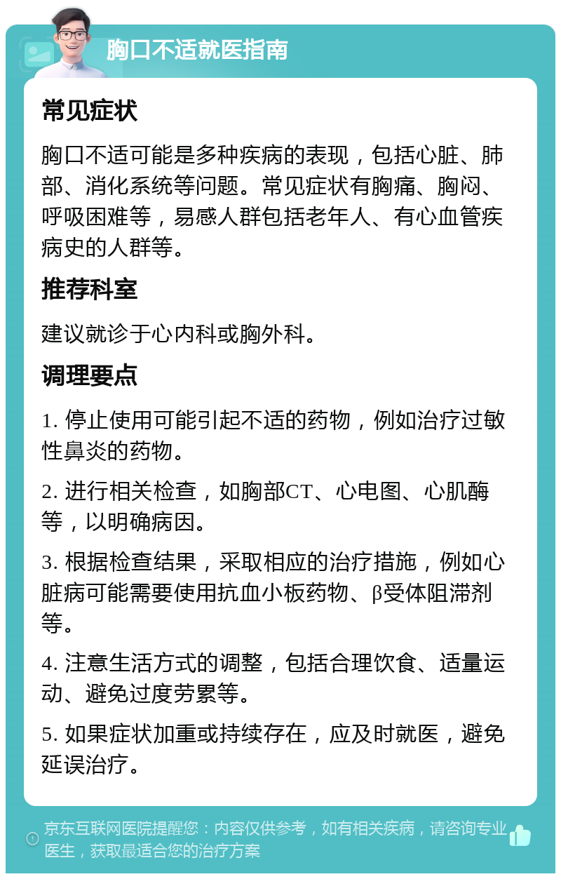 胸口不适就医指南 常见症状 胸口不适可能是多种疾病的表现，包括心脏、肺部、消化系统等问题。常见症状有胸痛、胸闷、呼吸困难等，易感人群包括老年人、有心血管疾病史的人群等。 推荐科室 建议就诊于心内科或胸外科。 调理要点 1. 停止使用可能引起不适的药物，例如治疗过敏性鼻炎的药物。 2. 进行相关检查，如胸部CT、心电图、心肌酶等，以明确病因。 3. 根据检查结果，采取相应的治疗措施，例如心脏病可能需要使用抗血小板药物、β受体阻滞剂等。 4. 注意生活方式的调整，包括合理饮食、适量运动、避免过度劳累等。 5. 如果症状加重或持续存在，应及时就医，避免延误治疗。