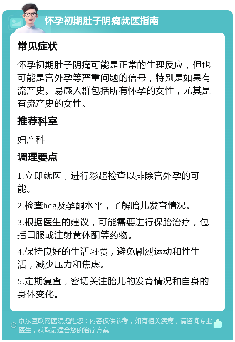 怀孕初期肚子阴痛就医指南 常见症状 怀孕初期肚子阴痛可能是正常的生理反应，但也可能是宫外孕等严重问题的信号，特别是如果有流产史。易感人群包括所有怀孕的女性，尤其是有流产史的女性。 推荐科室 妇产科 调理要点 1.立即就医，进行彩超检查以排除宫外孕的可能。 2.检查hcg及孕酮水平，了解胎儿发育情况。 3.根据医生的建议，可能需要进行保胎治疗，包括口服或注射黄体酮等药物。 4.保持良好的生活习惯，避免剧烈运动和性生活，减少压力和焦虑。 5.定期复查，密切关注胎儿的发育情况和自身的身体变化。