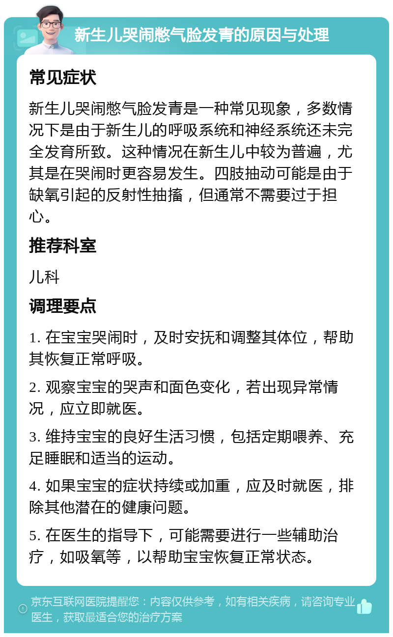 新生儿哭闹憋气脸发青的原因与处理 常见症状 新生儿哭闹憋气脸发青是一种常见现象，多数情况下是由于新生儿的呼吸系统和神经系统还未完全发育所致。这种情况在新生儿中较为普遍，尤其是在哭闹时更容易发生。四肢抽动可能是由于缺氧引起的反射性抽搐，但通常不需要过于担心。 推荐科室 儿科 调理要点 1. 在宝宝哭闹时，及时安抚和调整其体位，帮助其恢复正常呼吸。 2. 观察宝宝的哭声和面色变化，若出现异常情况，应立即就医。 3. 维持宝宝的良好生活习惯，包括定期喂养、充足睡眠和适当的运动。 4. 如果宝宝的症状持续或加重，应及时就医，排除其他潜在的健康问题。 5. 在医生的指导下，可能需要进行一些辅助治疗，如吸氧等，以帮助宝宝恢复正常状态。