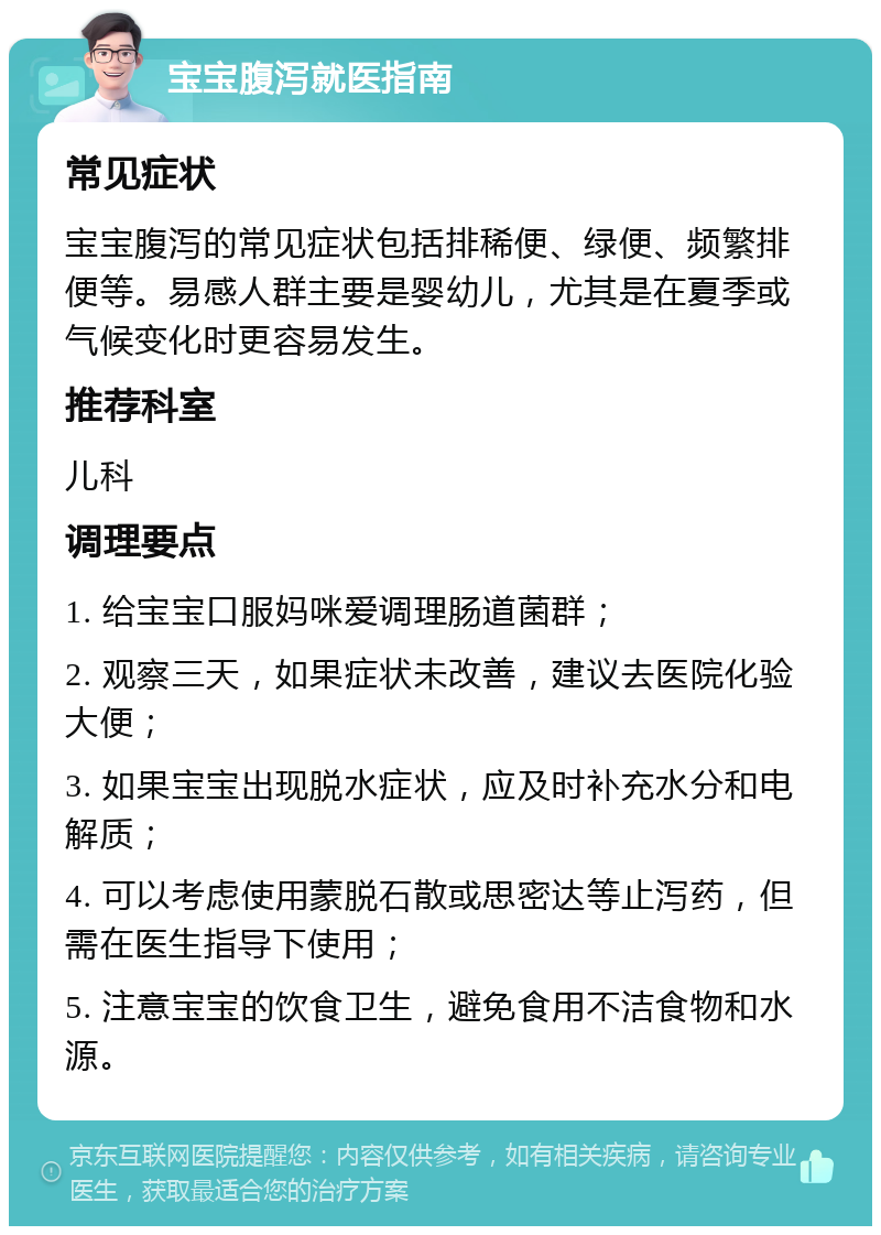 宝宝腹泻就医指南 常见症状 宝宝腹泻的常见症状包括排稀便、绿便、频繁排便等。易感人群主要是婴幼儿，尤其是在夏季或气候变化时更容易发生。 推荐科室 儿科 调理要点 1. 给宝宝口服妈咪爱调理肠道菌群； 2. 观察三天，如果症状未改善，建议去医院化验大便； 3. 如果宝宝出现脱水症状，应及时补充水分和电解质； 4. 可以考虑使用蒙脱石散或思密达等止泻药，但需在医生指导下使用； 5. 注意宝宝的饮食卫生，避免食用不洁食物和水源。