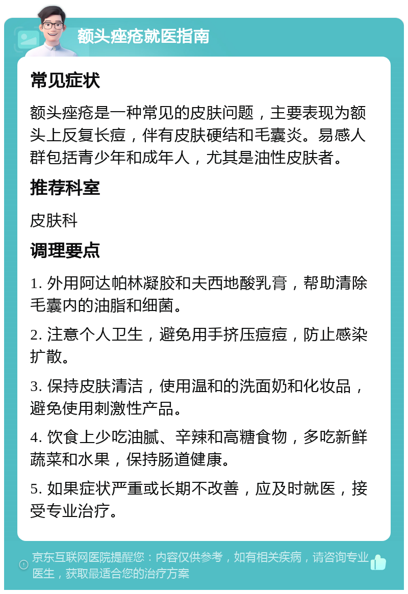 额头痤疮就医指南 常见症状 额头痤疮是一种常见的皮肤问题，主要表现为额头上反复长痘，伴有皮肤硬结和毛囊炎。易感人群包括青少年和成年人，尤其是油性皮肤者。 推荐科室 皮肤科 调理要点 1. 外用阿达帕林凝胶和夫西地酸乳膏，帮助清除毛囊内的油脂和细菌。 2. 注意个人卫生，避免用手挤压痘痘，防止感染扩散。 3. 保持皮肤清洁，使用温和的洗面奶和化妆品，避免使用刺激性产品。 4. 饮食上少吃油腻、辛辣和高糖食物，多吃新鲜蔬菜和水果，保持肠道健康。 5. 如果症状严重或长期不改善，应及时就医，接受专业治疗。