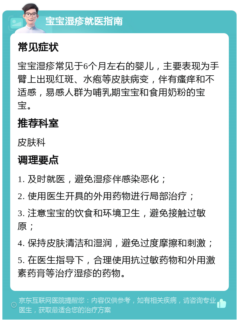 宝宝湿疹就医指南 常见症状 宝宝湿疹常见于6个月左右的婴儿，主要表现为手臂上出现红斑、水疱等皮肤病变，伴有瘙痒和不适感，易感人群为哺乳期宝宝和食用奶粉的宝宝。 推荐科室 皮肤科 调理要点 1. 及时就医，避免湿疹伴感染恶化； 2. 使用医生开具的外用药物进行局部治疗； 3. 注意宝宝的饮食和环境卫生，避免接触过敏原； 4. 保持皮肤清洁和湿润，避免过度摩擦和刺激； 5. 在医生指导下，合理使用抗过敏药物和外用激素药膏等治疗湿疹的药物。