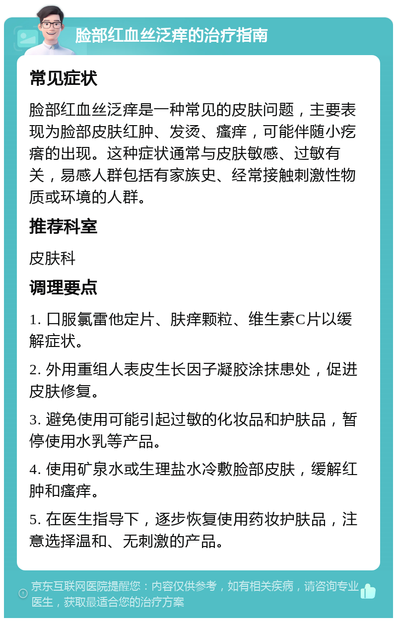 脸部红血丝泛痒的治疗指南 常见症状 脸部红血丝泛痒是一种常见的皮肤问题，主要表现为脸部皮肤红肿、发烫、瘙痒，可能伴随小疙瘩的出现。这种症状通常与皮肤敏感、过敏有关，易感人群包括有家族史、经常接触刺激性物质或环境的人群。 推荐科室 皮肤科 调理要点 1. 口服氯雷他定片、肤痒颗粒、维生素C片以缓解症状。 2. 外用重组人表皮生长因子凝胶涂抹患处，促进皮肤修复。 3. 避免使用可能引起过敏的化妆品和护肤品，暂停使用水乳等产品。 4. 使用矿泉水或生理盐水冷敷脸部皮肤，缓解红肿和瘙痒。 5. 在医生指导下，逐步恢复使用药妆护肤品，注意选择温和、无刺激的产品。