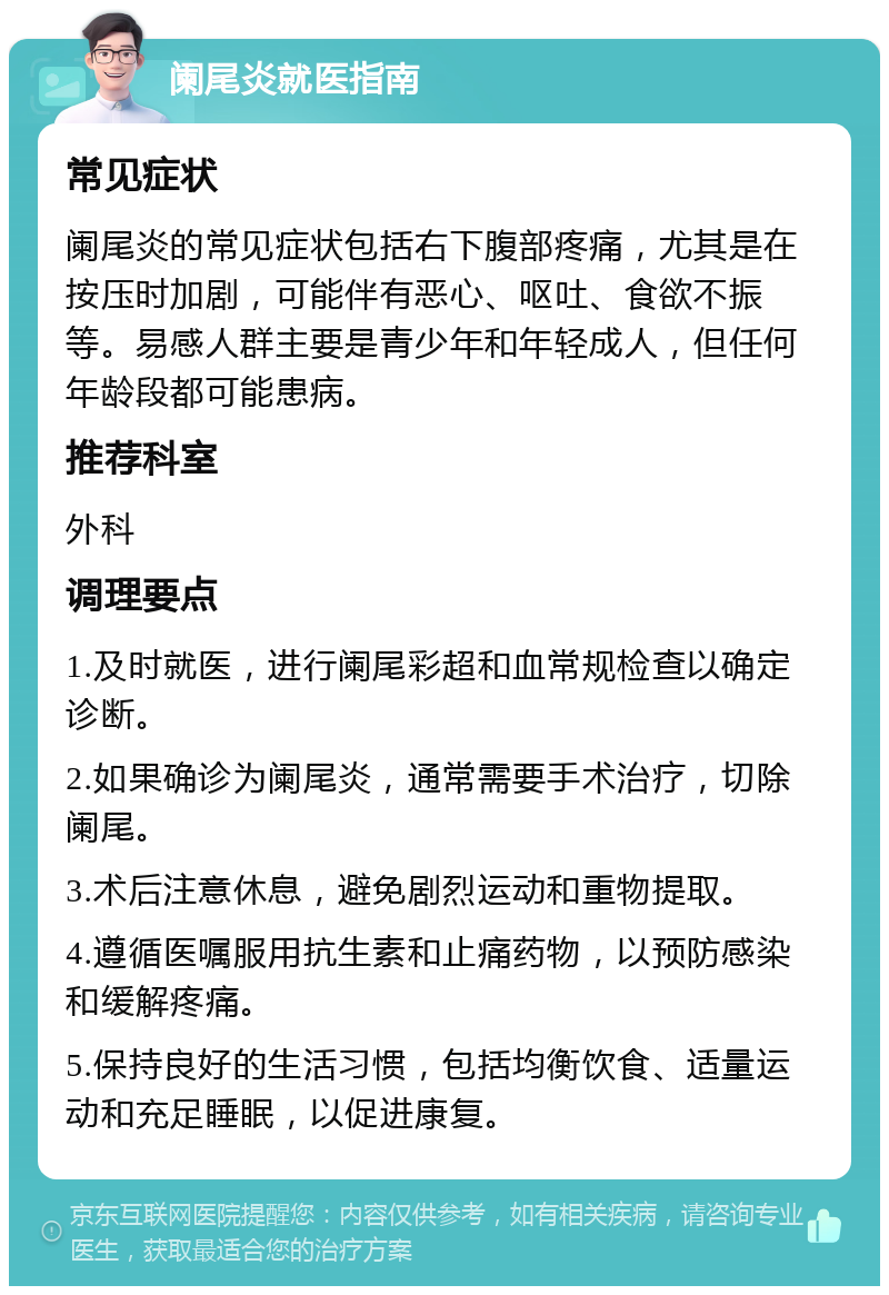 阑尾炎就医指南 常见症状 阑尾炎的常见症状包括右下腹部疼痛，尤其是在按压时加剧，可能伴有恶心、呕吐、食欲不振等。易感人群主要是青少年和年轻成人，但任何年龄段都可能患病。 推荐科室 外科 调理要点 1.及时就医，进行阑尾彩超和血常规检查以确定诊断。 2.如果确诊为阑尾炎，通常需要手术治疗，切除阑尾。 3.术后注意休息，避免剧烈运动和重物提取。 4.遵循医嘱服用抗生素和止痛药物，以预防感染和缓解疼痛。 5.保持良好的生活习惯，包括均衡饮食、适量运动和充足睡眠，以促进康复。