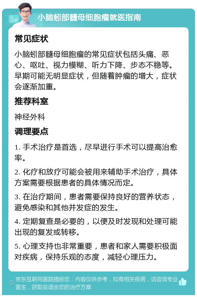 小脑蚓部髓母细胞瘤就医指南 常见症状 小脑蚓部髓母细胞瘤的常见症状包括头痛、恶心、呕吐、视力模糊、听力下降、步态不稳等。早期可能无明显症状，但随着肿瘤的增大，症状会逐渐加重。 推荐科室 神经外科 调理要点 1. 手术治疗是首选，尽早进行手术可以提高治愈率。 2. 化疗和放疗可能会被用来辅助手术治疗，具体方案需要根据患者的具体情况而定。 3. 在治疗期间，患者需要保持良好的营养状态，避免感染和其他并发症的发生。 4. 定期复查是必要的，以便及时发现和处理可能出现的复发或转移。 5. 心理支持也非常重要，患者和家人需要积极面对疾病，保持乐观的态度，减轻心理压力。