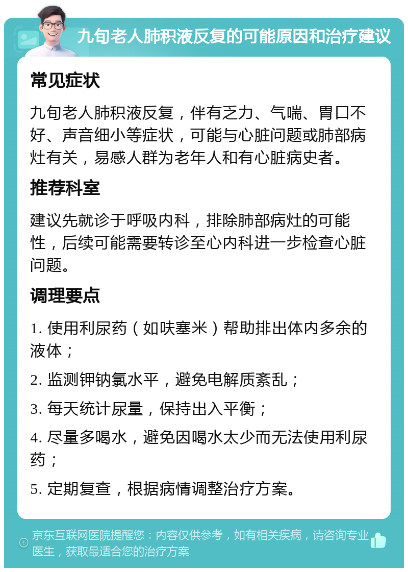 九旬老人肺积液反复的可能原因和治疗建议 常见症状 九旬老人肺积液反复，伴有乏力、气喘、胃口不好、声音细小等症状，可能与心脏问题或肺部病灶有关，易感人群为老年人和有心脏病史者。 推荐科室 建议先就诊于呼吸内科，排除肺部病灶的可能性，后续可能需要转诊至心内科进一步检查心脏问题。 调理要点 1. 使用利尿药（如呋塞米）帮助排出体内多余的液体； 2. 监测钾钠氯水平，避免电解质紊乱； 3. 每天统计尿量，保持出入平衡； 4. 尽量多喝水，避免因喝水太少而无法使用利尿药； 5. 定期复查，根据病情调整治疗方案。