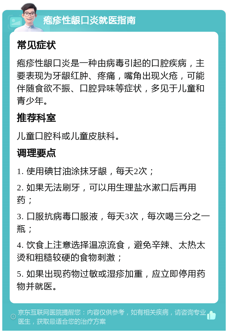 疱疹性龈口炎就医指南 常见症状 疱疹性龈口炎是一种由病毒引起的口腔疾病，主要表现为牙龈红肿、疼痛，嘴角出现火疮，可能伴随食欲不振、口腔异味等症状，多见于儿童和青少年。 推荐科室 儿童口腔科或儿童皮肤科。 调理要点 1. 使用碘甘油涂抹牙龈，每天2次； 2. 如果无法刷牙，可以用生理盐水漱口后再用药； 3. 口服抗病毒口服液，每天3次，每次喝三分之一瓶； 4. 饮食上注意选择温凉流食，避免辛辣、太热太烫和粗糙较硬的食物刺激； 5. 如果出现药物过敏或湿疹加重，应立即停用药物并就医。