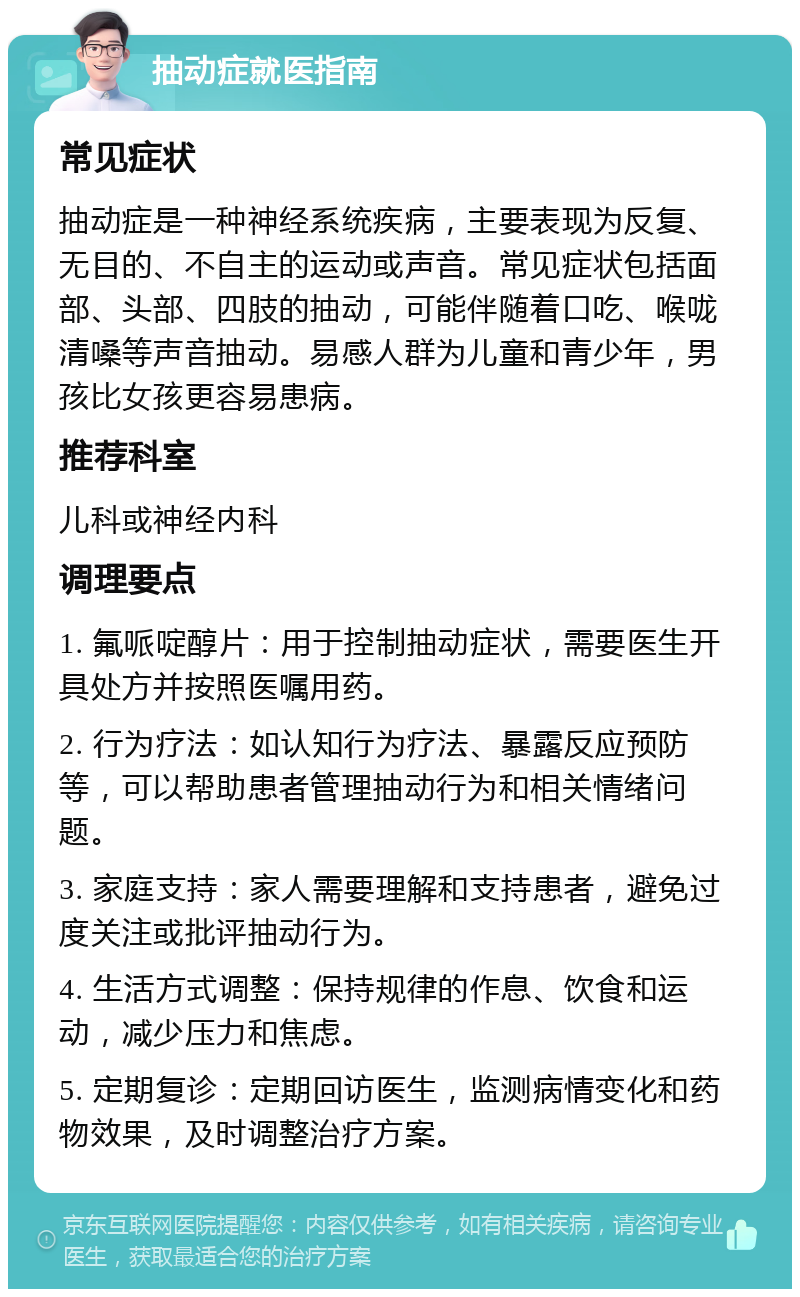 抽动症就医指南 常见症状 抽动症是一种神经系统疾病，主要表现为反复、无目的、不自主的运动或声音。常见症状包括面部、头部、四肢的抽动，可能伴随着口吃、喉咙清嗓等声音抽动。易感人群为儿童和青少年，男孩比女孩更容易患病。 推荐科室 儿科或神经内科 调理要点 1. 氟哌啶醇片：用于控制抽动症状，需要医生开具处方并按照医嘱用药。 2. 行为疗法：如认知行为疗法、暴露反应预防等，可以帮助患者管理抽动行为和相关情绪问题。 3. 家庭支持：家人需要理解和支持患者，避免过度关注或批评抽动行为。 4. 生活方式调整：保持规律的作息、饮食和运动，减少压力和焦虑。 5. 定期复诊：定期回访医生，监测病情变化和药物效果，及时调整治疗方案。