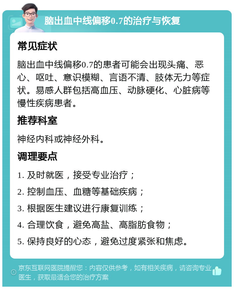 脑出血中线偏移0.7的治疗与恢复 常见症状 脑出血中线偏移0.7的患者可能会出现头痛、恶心、呕吐、意识模糊、言语不清、肢体无力等症状。易感人群包括高血压、动脉硬化、心脏病等慢性疾病患者。 推荐科室 神经内科或神经外科。 调理要点 1. 及时就医，接受专业治疗； 2. 控制血压、血糖等基础疾病； 3. 根据医生建议进行康复训练； 4. 合理饮食，避免高盐、高脂肪食物； 5. 保持良好的心态，避免过度紧张和焦虑。