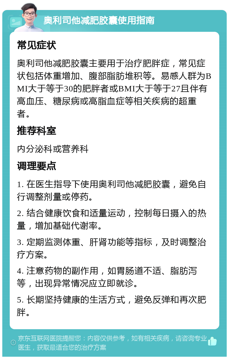 奥利司他减肥胶囊使用指南 常见症状 奥利司他减肥胶囊主要用于治疗肥胖症，常见症状包括体重增加、腹部脂肪堆积等。易感人群为BMI大于等于30的肥胖者或BMI大于等于27且伴有高血压、糖尿病或高脂血症等相关疾病的超重者。 推荐科室 内分泌科或营养科 调理要点 1. 在医生指导下使用奥利司他减肥胶囊，避免自行调整剂量或停药。 2. 结合健康饮食和适量运动，控制每日摄入的热量，增加基础代谢率。 3. 定期监测体重、肝肾功能等指标，及时调整治疗方案。 4. 注意药物的副作用，如胃肠道不适、脂肪泻等，出现异常情况应立即就诊。 5. 长期坚持健康的生活方式，避免反弹和再次肥胖。