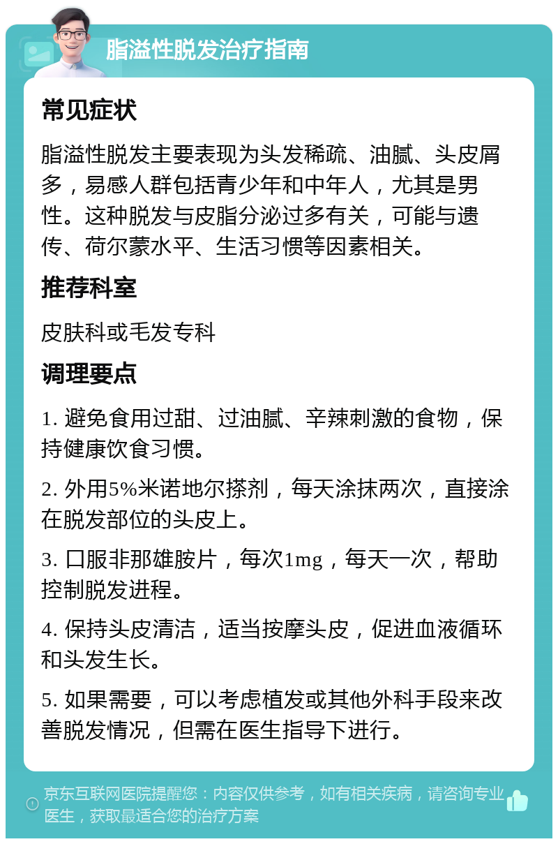 脂溢性脱发治疗指南 常见症状 脂溢性脱发主要表现为头发稀疏、油腻、头皮屑多，易感人群包括青少年和中年人，尤其是男性。这种脱发与皮脂分泌过多有关，可能与遗传、荷尔蒙水平、生活习惯等因素相关。 推荐科室 皮肤科或毛发专科 调理要点 1. 避免食用过甜、过油腻、辛辣刺激的食物，保持健康饮食习惯。 2. 外用5%米诺地尔搽剂，每天涂抹两次，直接涂在脱发部位的头皮上。 3. 口服非那雄胺片，每次1mg，每天一次，帮助控制脱发进程。 4. 保持头皮清洁，适当按摩头皮，促进血液循环和头发生长。 5. 如果需要，可以考虑植发或其他外科手段来改善脱发情况，但需在医生指导下进行。