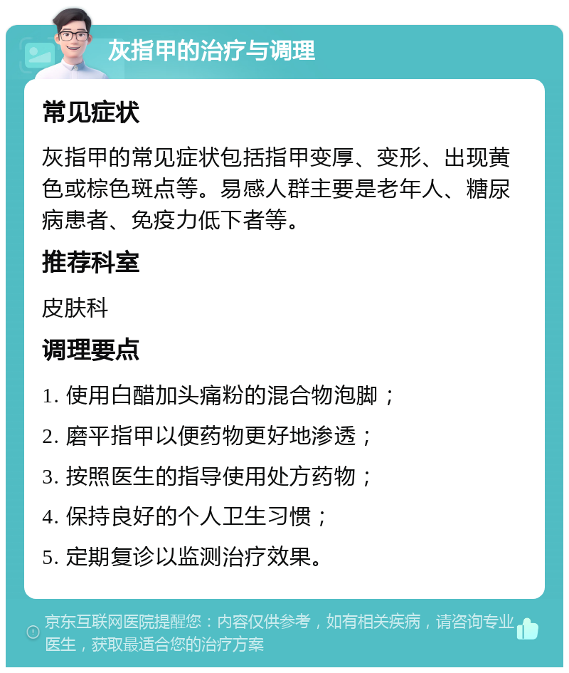 灰指甲的治疗与调理 常见症状 灰指甲的常见症状包括指甲变厚、变形、出现黄色或棕色斑点等。易感人群主要是老年人、糖尿病患者、免疫力低下者等。 推荐科室 皮肤科 调理要点 1. 使用白醋加头痛粉的混合物泡脚； 2. 磨平指甲以便药物更好地渗透； 3. 按照医生的指导使用处方药物； 4. 保持良好的个人卫生习惯； 5. 定期复诊以监测治疗效果。