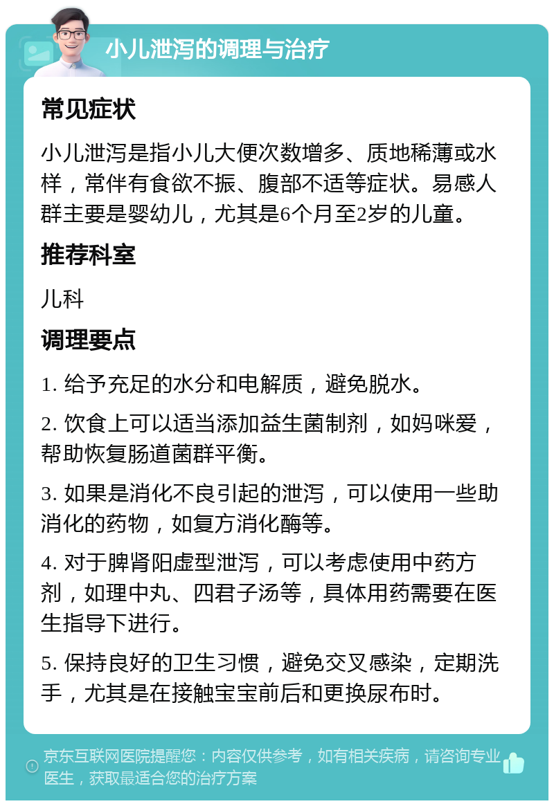 小儿泄泻的调理与治疗 常见症状 小儿泄泻是指小儿大便次数增多、质地稀薄或水样，常伴有食欲不振、腹部不适等症状。易感人群主要是婴幼儿，尤其是6个月至2岁的儿童。 推荐科室 儿科 调理要点 1. 给予充足的水分和电解质，避免脱水。 2. 饮食上可以适当添加益生菌制剂，如妈咪爱，帮助恢复肠道菌群平衡。 3. 如果是消化不良引起的泄泻，可以使用一些助消化的药物，如复方消化酶等。 4. 对于脾肾阳虚型泄泻，可以考虑使用中药方剂，如理中丸、四君子汤等，具体用药需要在医生指导下进行。 5. 保持良好的卫生习惯，避免交叉感染，定期洗手，尤其是在接触宝宝前后和更换尿布时。