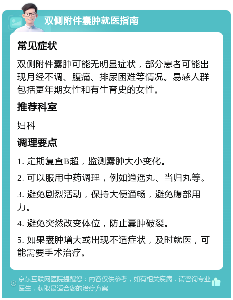 双侧附件囊肿就医指南 常见症状 双侧附件囊肿可能无明显症状，部分患者可能出现月经不调、腹痛、排尿困难等情况。易感人群包括更年期女性和有生育史的女性。 推荐科室 妇科 调理要点 1. 定期复查B超，监测囊肿大小变化。 2. 可以服用中药调理，例如逍遥丸、当归丸等。 3. 避免剧烈活动，保持大便通畅，避免腹部用力。 4. 避免突然改变体位，防止囊肿破裂。 5. 如果囊肿增大或出现不适症状，及时就医，可能需要手术治疗。