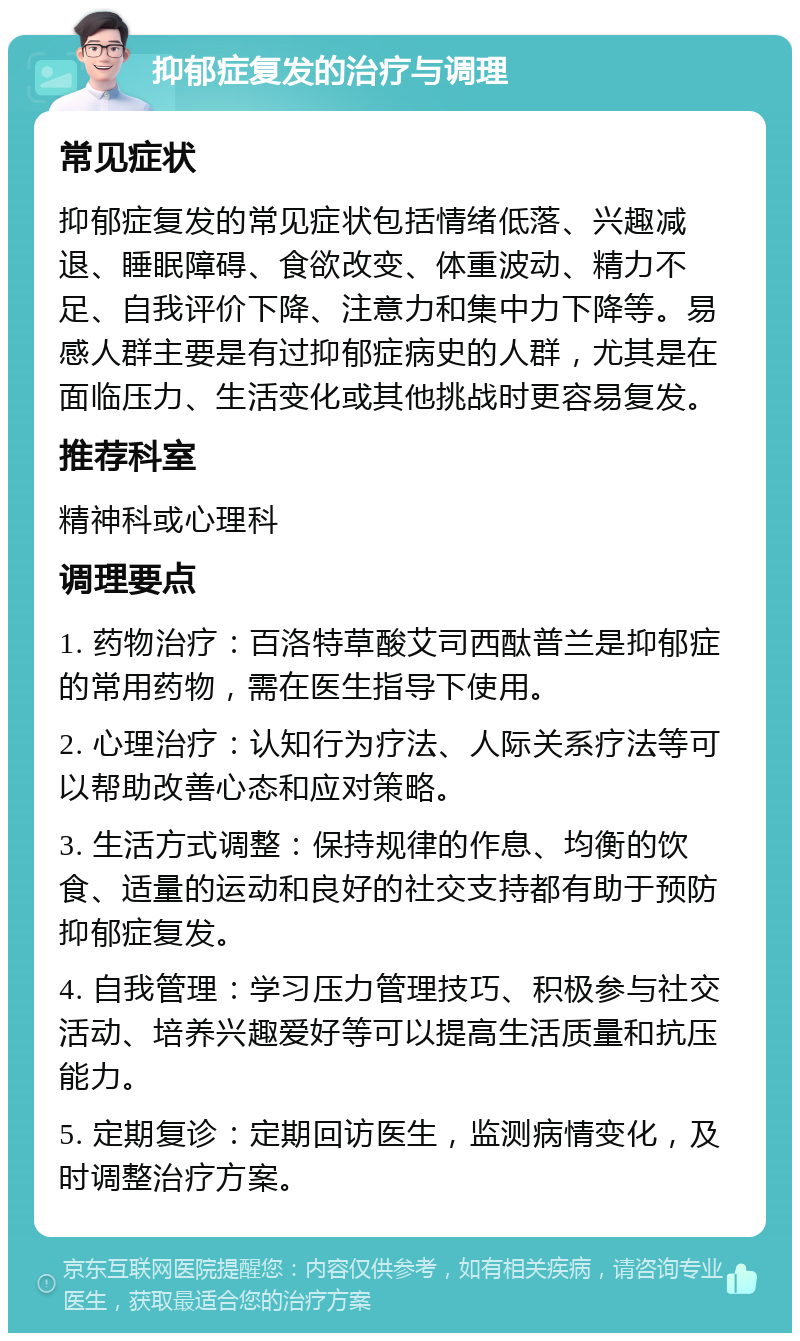 抑郁症复发的治疗与调理 常见症状 抑郁症复发的常见症状包括情绪低落、兴趣减退、睡眠障碍、食欲改变、体重波动、精力不足、自我评价下降、注意力和集中力下降等。易感人群主要是有过抑郁症病史的人群，尤其是在面临压力、生活变化或其他挑战时更容易复发。 推荐科室 精神科或心理科 调理要点 1. 药物治疗：百洛特草酸艾司西酞普兰是抑郁症的常用药物，需在医生指导下使用。 2. 心理治疗：认知行为疗法、人际关系疗法等可以帮助改善心态和应对策略。 3. 生活方式调整：保持规律的作息、均衡的饮食、适量的运动和良好的社交支持都有助于预防抑郁症复发。 4. 自我管理：学习压力管理技巧、积极参与社交活动、培养兴趣爱好等可以提高生活质量和抗压能力。 5. 定期复诊：定期回访医生，监测病情变化，及时调整治疗方案。