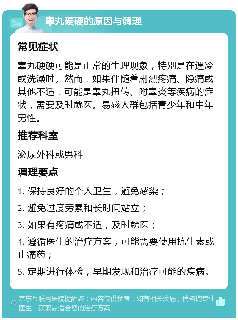 睾丸硬硬的原因与调理 常见症状 睾丸硬硬可能是正常的生理现象，特别是在遇冷或洗澡时。然而，如果伴随着剧烈疼痛、隐痛或其他不适，可能是睾丸扭转、附睾炎等疾病的症状，需要及时就医。易感人群包括青少年和中年男性。 推荐科室 泌尿外科或男科 调理要点 1. 保持良好的个人卫生，避免感染； 2. 避免过度劳累和长时间站立； 3. 如果有疼痛或不适，及时就医； 4. 遵循医生的治疗方案，可能需要使用抗生素或止痛药； 5. 定期进行体检，早期发现和治疗可能的疾病。