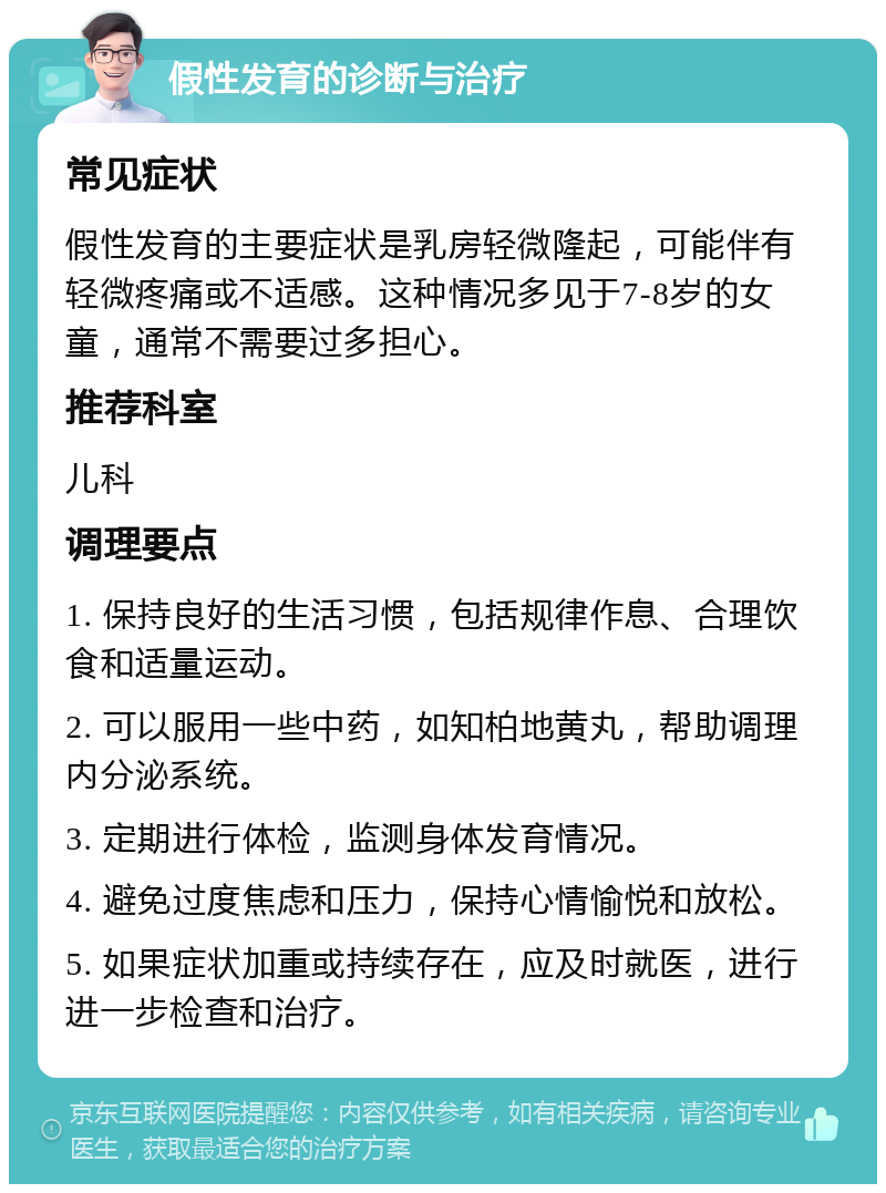 假性发育的诊断与治疗 常见症状 假性发育的主要症状是乳房轻微隆起，可能伴有轻微疼痛或不适感。这种情况多见于7-8岁的女童，通常不需要过多担心。 推荐科室 儿科 调理要点 1. 保持良好的生活习惯，包括规律作息、合理饮食和适量运动。 2. 可以服用一些中药，如知柏地黄丸，帮助调理内分泌系统。 3. 定期进行体检，监测身体发育情况。 4. 避免过度焦虑和压力，保持心情愉悦和放松。 5. 如果症状加重或持续存在，应及时就医，进行进一步检查和治疗。