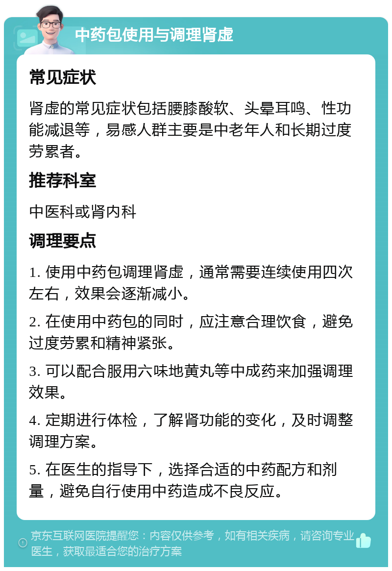 中药包使用与调理肾虚 常见症状 肾虚的常见症状包括腰膝酸软、头晕耳鸣、性功能减退等，易感人群主要是中老年人和长期过度劳累者。 推荐科室 中医科或肾内科 调理要点 1. 使用中药包调理肾虚，通常需要连续使用四次左右，效果会逐渐减小。 2. 在使用中药包的同时，应注意合理饮食，避免过度劳累和精神紧张。 3. 可以配合服用六味地黄丸等中成药来加强调理效果。 4. 定期进行体检，了解肾功能的变化，及时调整调理方案。 5. 在医生的指导下，选择合适的中药配方和剂量，避免自行使用中药造成不良反应。