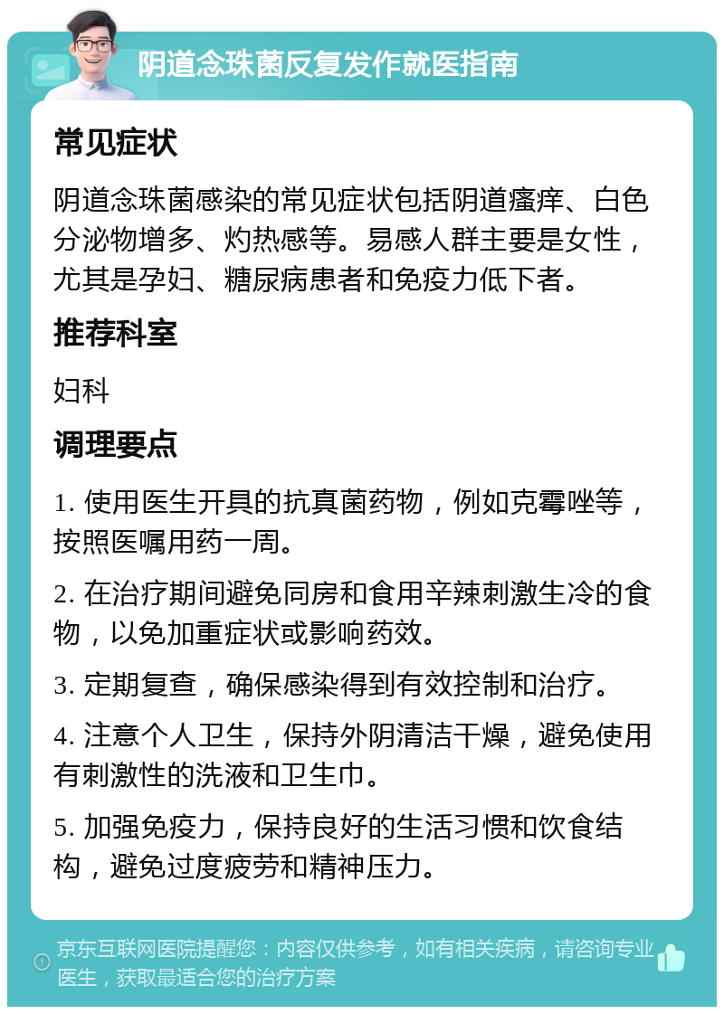 阴道念珠菌反复发作就医指南 常见症状 阴道念珠菌感染的常见症状包括阴道瘙痒、白色分泌物增多、灼热感等。易感人群主要是女性，尤其是孕妇、糖尿病患者和免疫力低下者。 推荐科室 妇科 调理要点 1. 使用医生开具的抗真菌药物，例如克霉唑等，按照医嘱用药一周。 2. 在治疗期间避免同房和食用辛辣刺激生冷的食物，以免加重症状或影响药效。 3. 定期复查，确保感染得到有效控制和治疗。 4. 注意个人卫生，保持外阴清洁干燥，避免使用有刺激性的洗液和卫生巾。 5. 加强免疫力，保持良好的生活习惯和饮食结构，避免过度疲劳和精神压力。