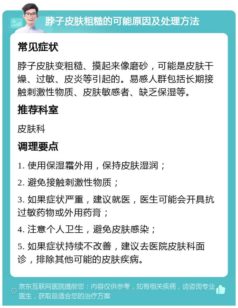 脖子皮肤粗糙的可能原因及处理方法 常见症状 脖子皮肤变粗糙、摸起来像磨砂，可能是皮肤干燥、过敏、皮炎等引起的。易感人群包括长期接触刺激性物质、皮肤敏感者、缺乏保湿等。 推荐科室 皮肤科 调理要点 1. 使用保湿霜外用，保持皮肤湿润； 2. 避免接触刺激性物质； 3. 如果症状严重，建议就医，医生可能会开具抗过敏药物或外用药膏； 4. 注意个人卫生，避免皮肤感染； 5. 如果症状持续不改善，建议去医院皮肤科面诊，排除其他可能的皮肤疾病。